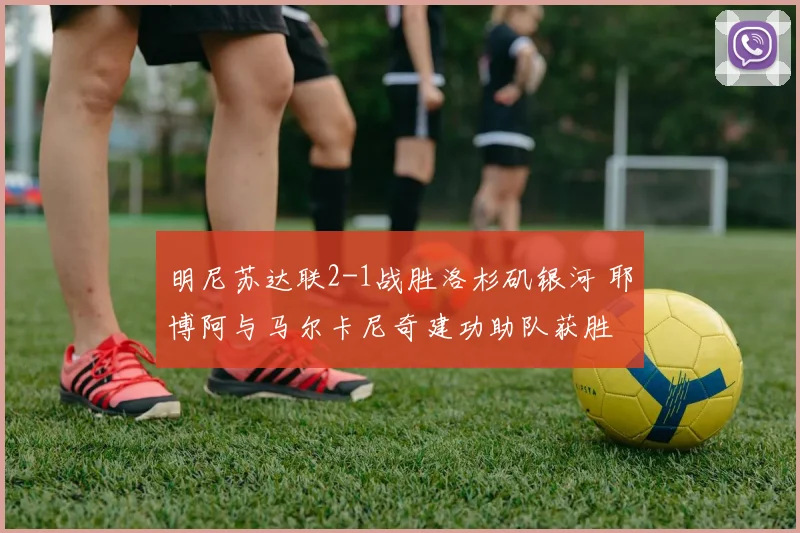 明尼苏达联2-1战胜洛杉矶银河 耶博阿与马尔卡尼奇建功助队获胜