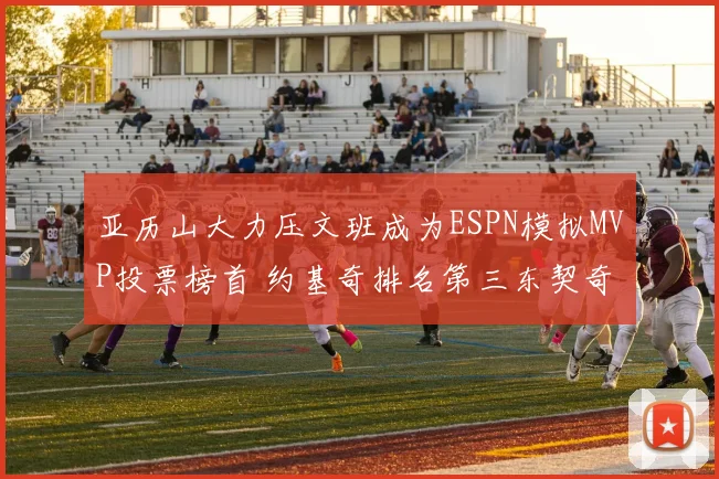 亚历山大力压文班成为ESPN模拟MVP投票榜首 约基奇排名第三东契奇位列第四