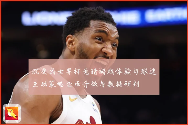 沉浸式世界杯竞猜游戏体验与球迷互动策略全面升级与数据研判