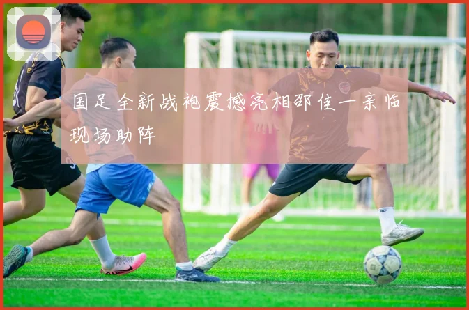国足全新战袍震撼亮相邵佳一亲临现场助阵