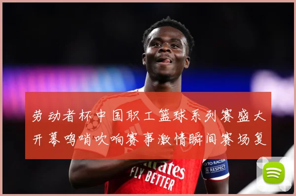 劳动者杯中国职工篮球系列赛盛大开幕鸣哨吹响赛事激情瞬间赛场复盘