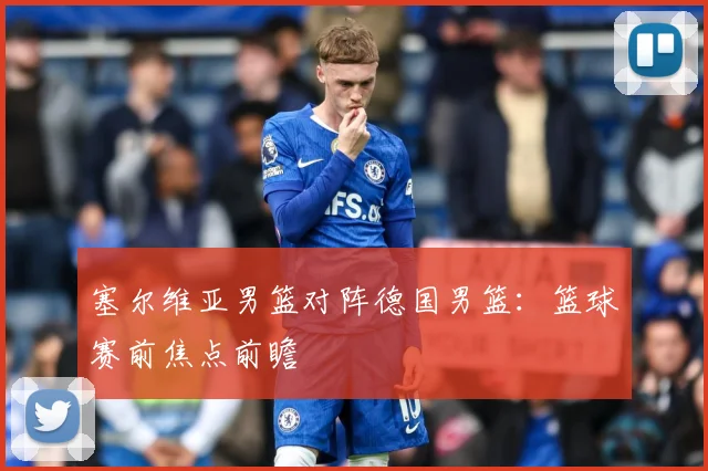 塞尔维亚男篮对阵德国男篮：篮球赛前焦点前瞻