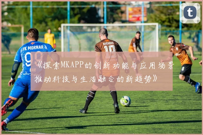 《探索MKAPP的创新功能与应用场景推动科技与生活融合的新趋势》
