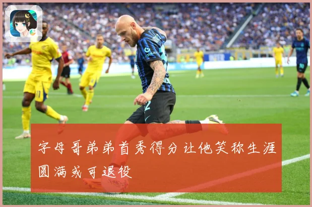 字母哥弟弟首秀得分让他笑称生涯圆满或可退役