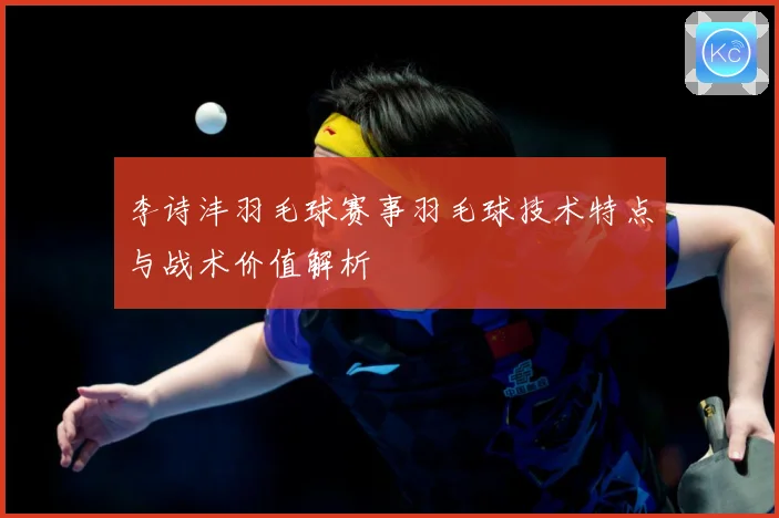 李诗沣羽毛球赛事羽毛球技术特点与战术价值解析
