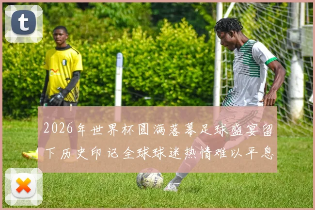 2026年世界杯圆满落幕足球盛宴留下历史印记全球球迷热情难以平息