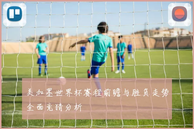 美加墨世界杯赛程前瞻与胜负走势全面竞猜分析