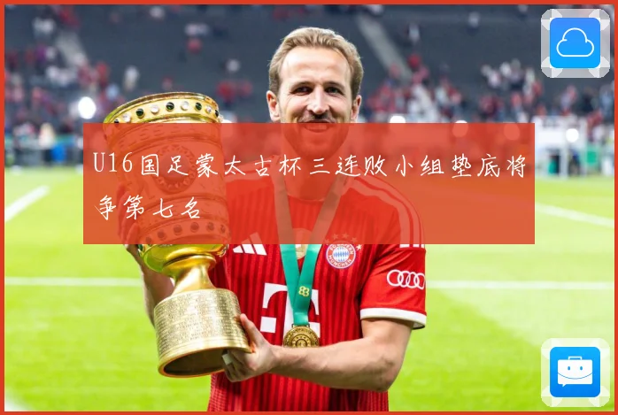 U16国足蒙太古杯三连败小组垫底将争第七名