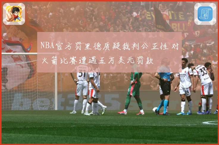 NBA官方罚里德质疑裁判公正性 对火箭比赛遭遇五万美元罚款