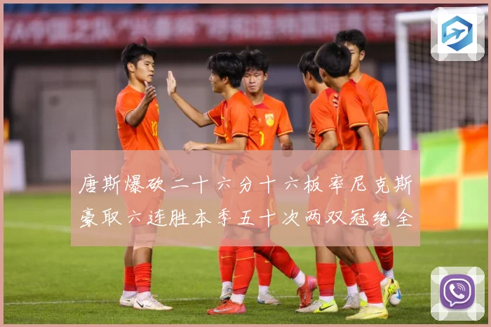 唐斯爆砍二十六分十六板率尼克斯豪取六连胜本季五十次两双冠绝全赛场复盘