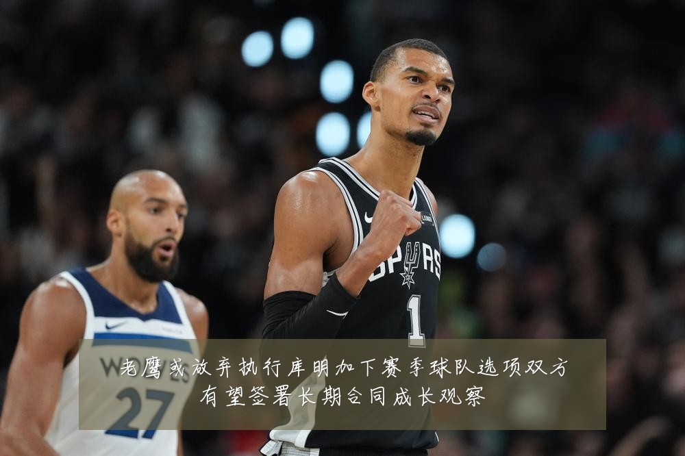 老鹰或放弃执行库明加下赛季球队选项双方有望签署长期合同成长观察