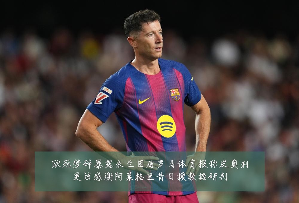 欧冠梦碎暴露米兰困局罗马体育报称皮奥利更该感谢阿莱格里昔日援数据研判