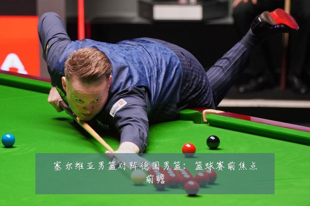 塞尔维亚男篮对阵德国男篮：篮球赛前焦点前瞻