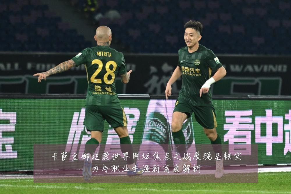 卡萨金娜逆袭世界网坛焦点之战展现坚韧实力与职业生涯新高度解析